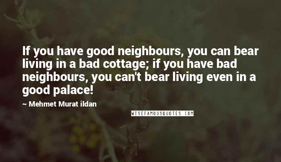 Mehmet Murat Ildan Quotes: If you have good neighbours, you can bear living in a bad cottage; if you have bad neighbours, you can't bear living even in a good palace!