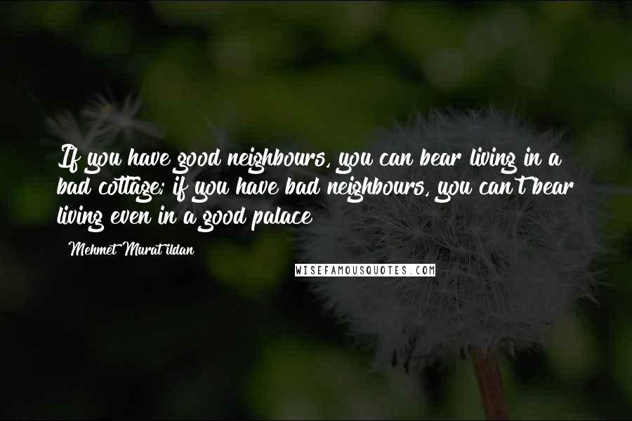 Mehmet Murat Ildan Quotes: If you have good neighbours, you can bear living in a bad cottage; if you have bad neighbours, you can't bear living even in a good palace!