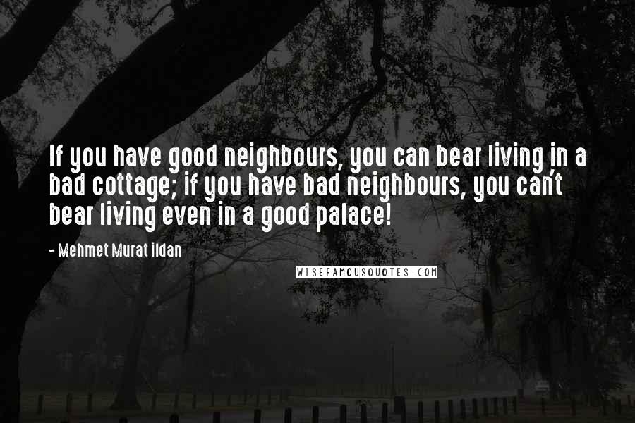 Mehmet Murat Ildan Quotes: If you have good neighbours, you can bear living in a bad cottage; if you have bad neighbours, you can't bear living even in a good palace!