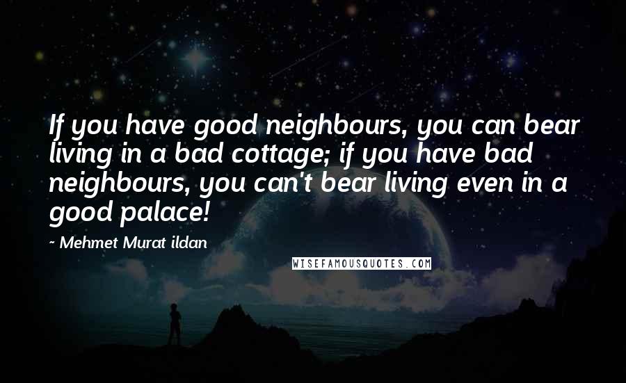 Mehmet Murat Ildan Quotes: If you have good neighbours, you can bear living in a bad cottage; if you have bad neighbours, you can't bear living even in a good palace!