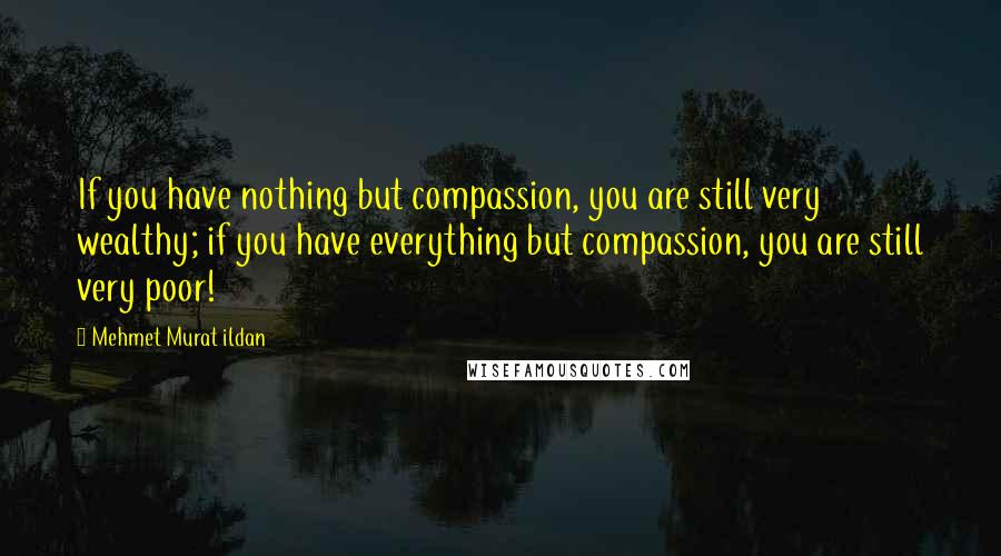 Mehmet Murat Ildan Quotes: If you have nothing but compassion, you are still very wealthy; if you have everything but compassion, you are still very poor!