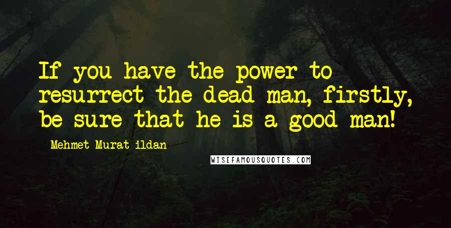 Mehmet Murat Ildan Quotes: If you have the power to resurrect the dead man, firstly, be sure that he is a good man!