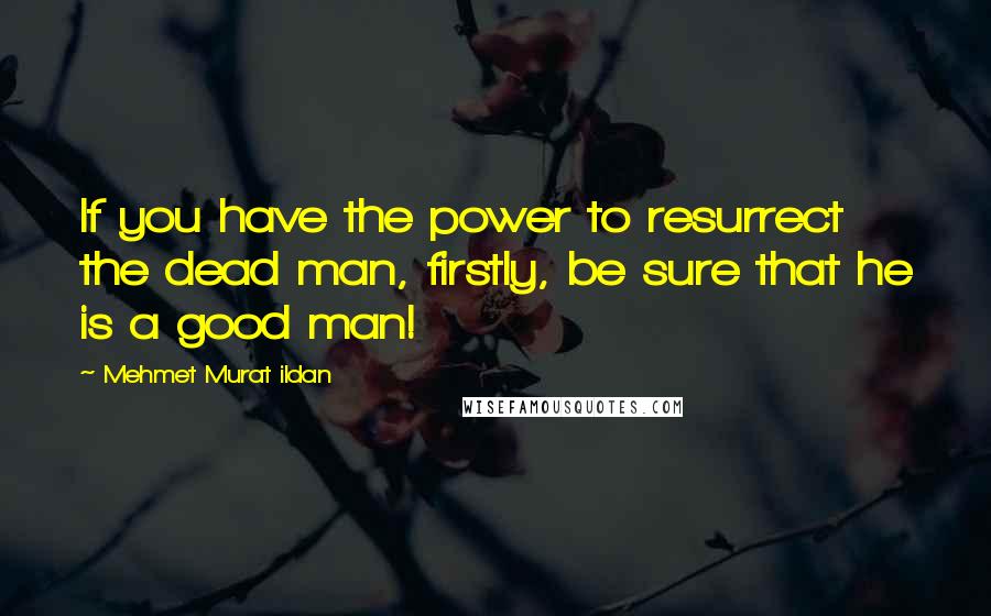 Mehmet Murat Ildan Quotes: If you have the power to resurrect the dead man, firstly, be sure that he is a good man!