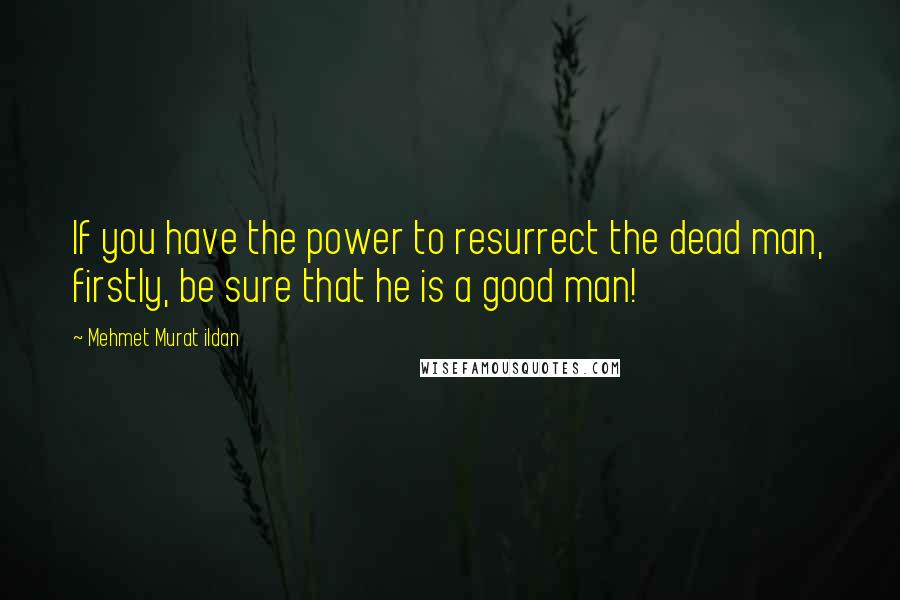 Mehmet Murat Ildan Quotes: If you have the power to resurrect the dead man, firstly, be sure that he is a good man!