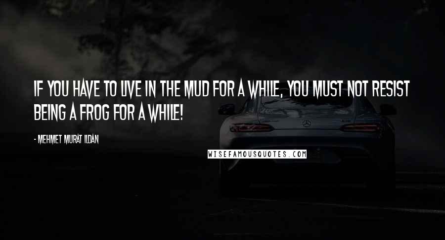 Mehmet Murat Ildan Quotes: If you have to live in the mud for a while, you must not resist being a frog for a while!