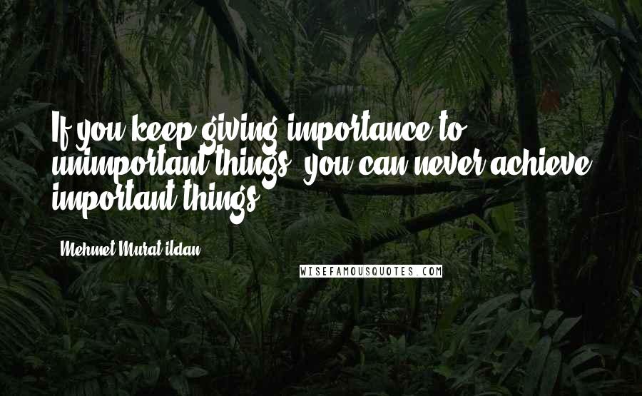 Mehmet Murat Ildan Quotes: If you keep giving importance to unimportant things, you can never achieve important things!