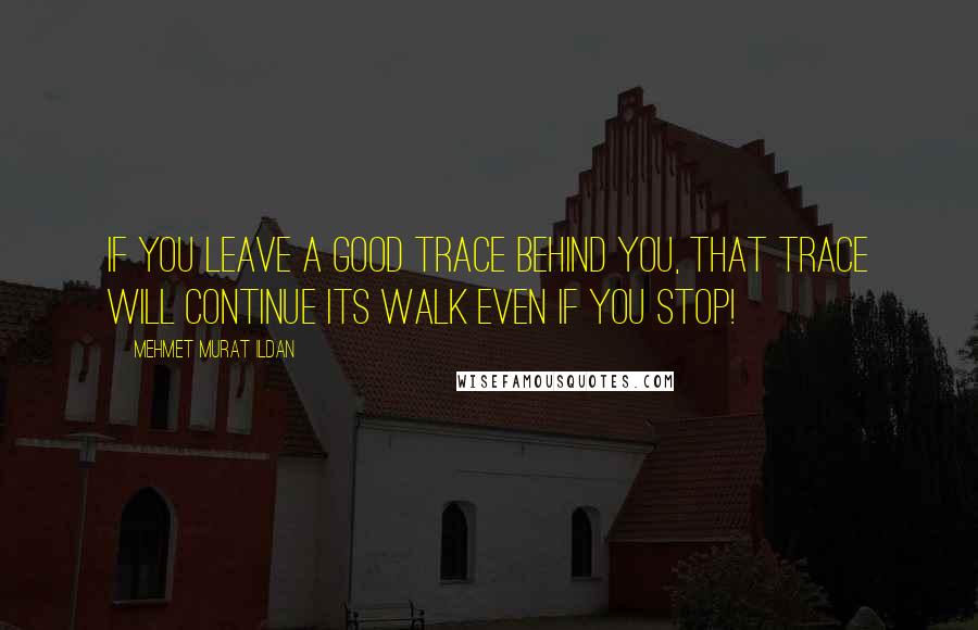 Mehmet Murat Ildan Quotes: If you leave a good trace behind you, that trace will continue its walk even if you stop!