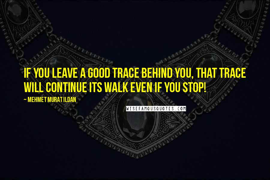 Mehmet Murat Ildan Quotes: If you leave a good trace behind you, that trace will continue its walk even if you stop!