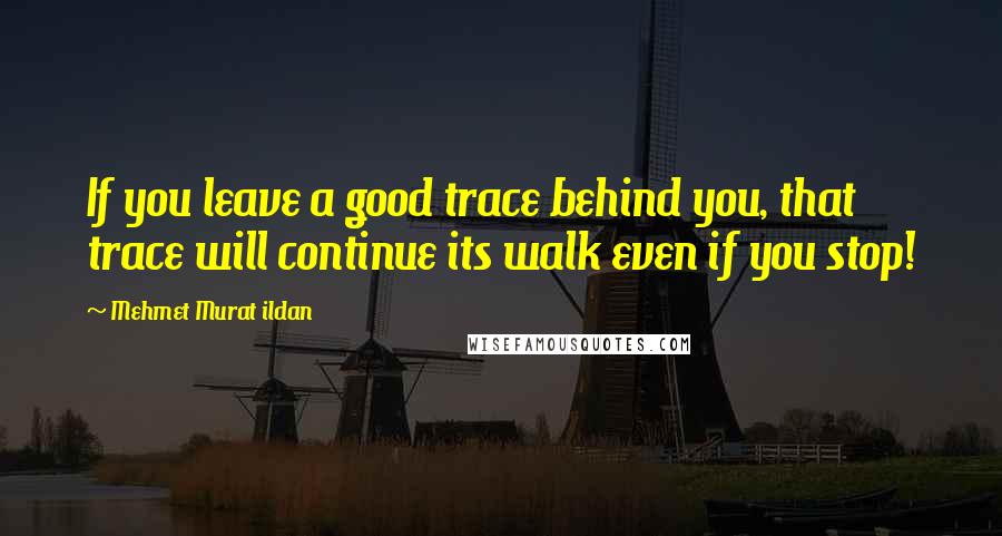 Mehmet Murat Ildan Quotes: If you leave a good trace behind you, that trace will continue its walk even if you stop!