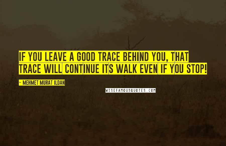 Mehmet Murat Ildan Quotes: If you leave a good trace behind you, that trace will continue its walk even if you stop!
