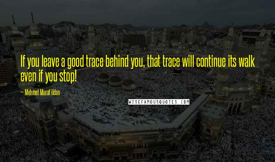 Mehmet Murat Ildan Quotes: If you leave a good trace behind you, that trace will continue its walk even if you stop!