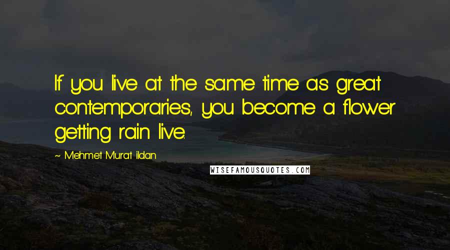 Mehmet Murat Ildan Quotes: If you live at the same time as great contemporaries, you become a flower getting rain live.