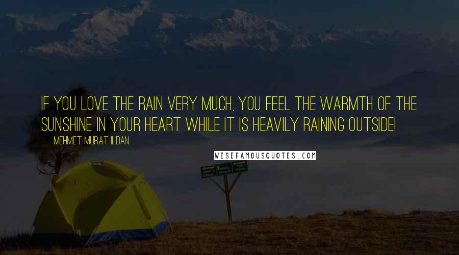 Mehmet Murat Ildan Quotes: If you love the rain very much, you feel the warmth of the sunshine in your heart while it is heavily raining outside!