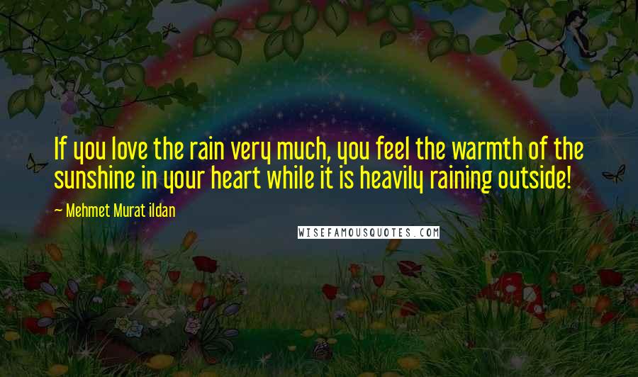 Mehmet Murat Ildan Quotes: If you love the rain very much, you feel the warmth of the sunshine in your heart while it is heavily raining outside!