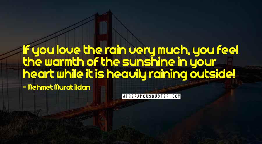 Mehmet Murat Ildan Quotes: If you love the rain very much, you feel the warmth of the sunshine in your heart while it is heavily raining outside!