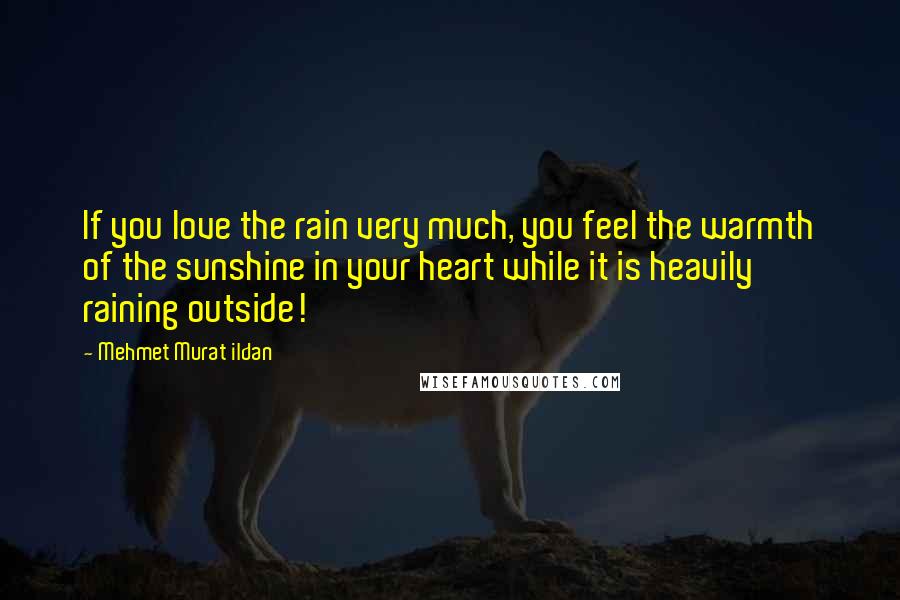 Mehmet Murat Ildan Quotes: If you love the rain very much, you feel the warmth of the sunshine in your heart while it is heavily raining outside!