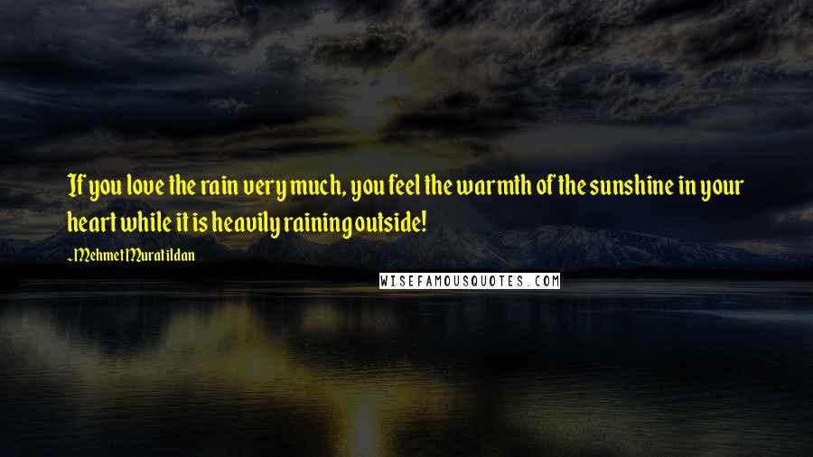 Mehmet Murat Ildan Quotes: If you love the rain very much, you feel the warmth of the sunshine in your heart while it is heavily raining outside!