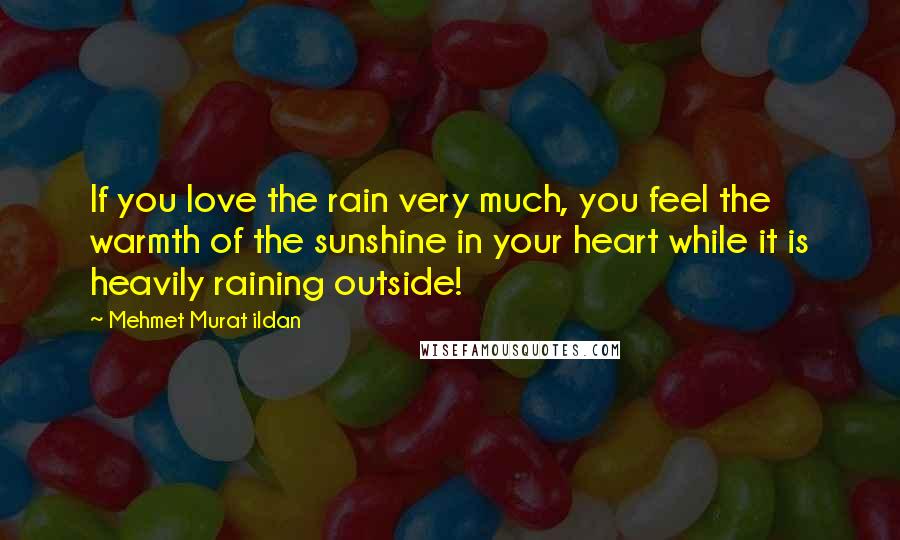 Mehmet Murat Ildan Quotes: If you love the rain very much, you feel the warmth of the sunshine in your heart while it is heavily raining outside!