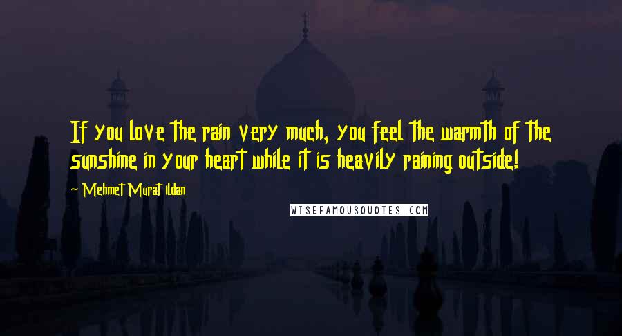 Mehmet Murat Ildan Quotes: If you love the rain very much, you feel the warmth of the sunshine in your heart while it is heavily raining outside!