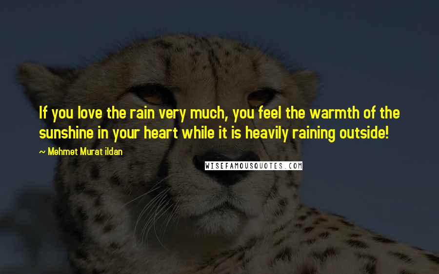 Mehmet Murat Ildan Quotes: If you love the rain very much, you feel the warmth of the sunshine in your heart while it is heavily raining outside!