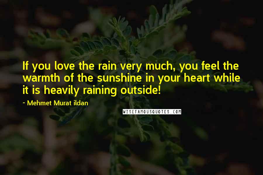 Mehmet Murat Ildan Quotes: If you love the rain very much, you feel the warmth of the sunshine in your heart while it is heavily raining outside!