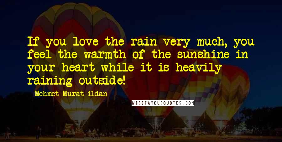 Mehmet Murat Ildan Quotes: If you love the rain very much, you feel the warmth of the sunshine in your heart while it is heavily raining outside!