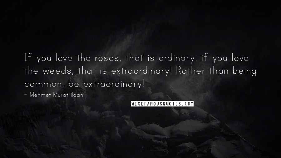 Mehmet Murat Ildan Quotes: If you love the roses, that is ordinary; if you love the weeds, that is extraordinary! Rather than being common, be extraordinary!