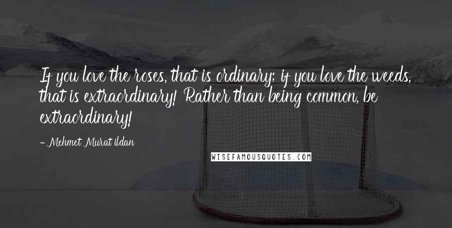 Mehmet Murat Ildan Quotes: If you love the roses, that is ordinary; if you love the weeds, that is extraordinary! Rather than being common, be extraordinary!