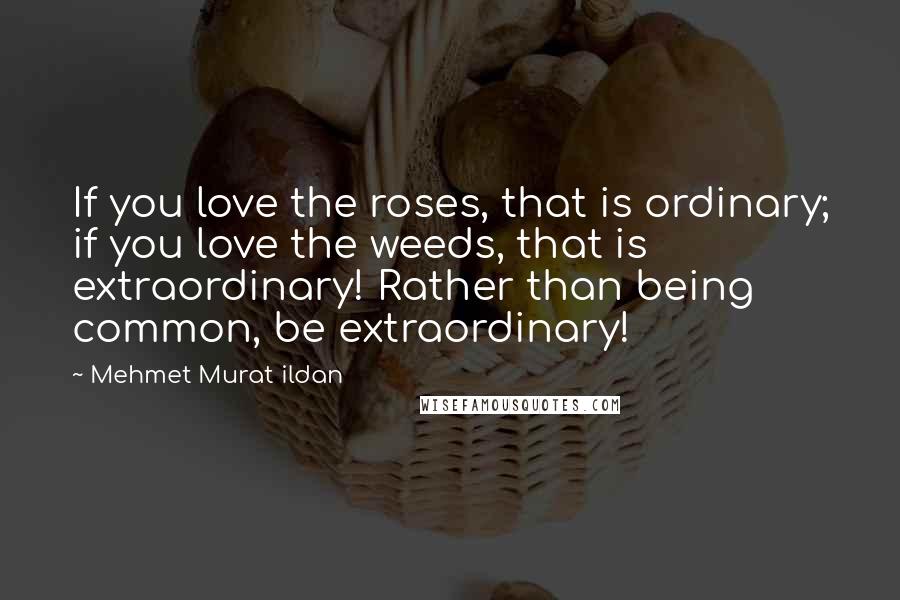 Mehmet Murat Ildan Quotes: If you love the roses, that is ordinary; if you love the weeds, that is extraordinary! Rather than being common, be extraordinary!