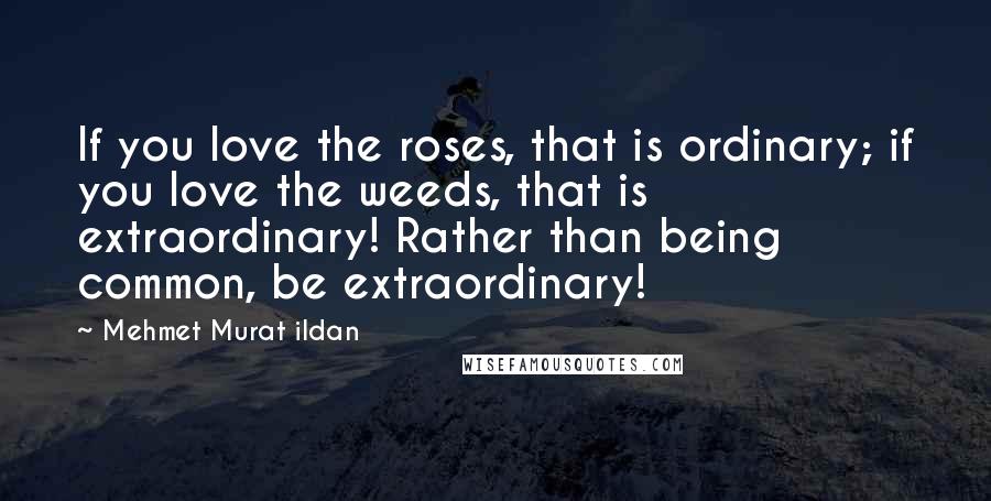 Mehmet Murat Ildan Quotes: If you love the roses, that is ordinary; if you love the weeds, that is extraordinary! Rather than being common, be extraordinary!