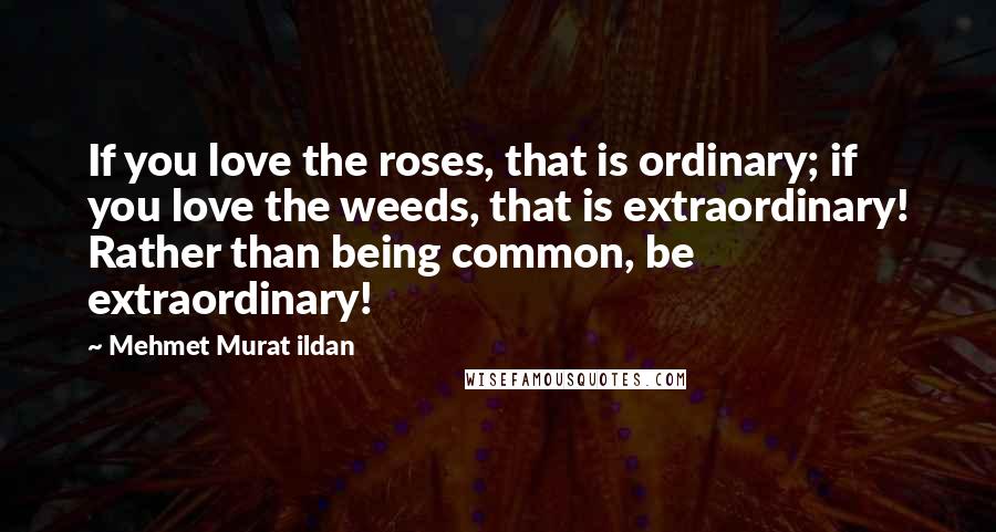 Mehmet Murat Ildan Quotes: If you love the roses, that is ordinary; if you love the weeds, that is extraordinary! Rather than being common, be extraordinary!