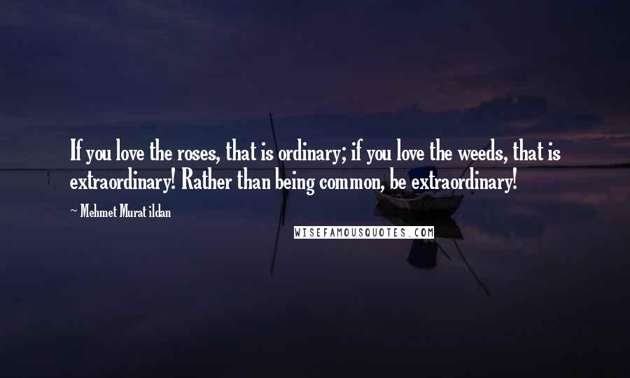 Mehmet Murat Ildan Quotes: If you love the roses, that is ordinary; if you love the weeds, that is extraordinary! Rather than being common, be extraordinary!