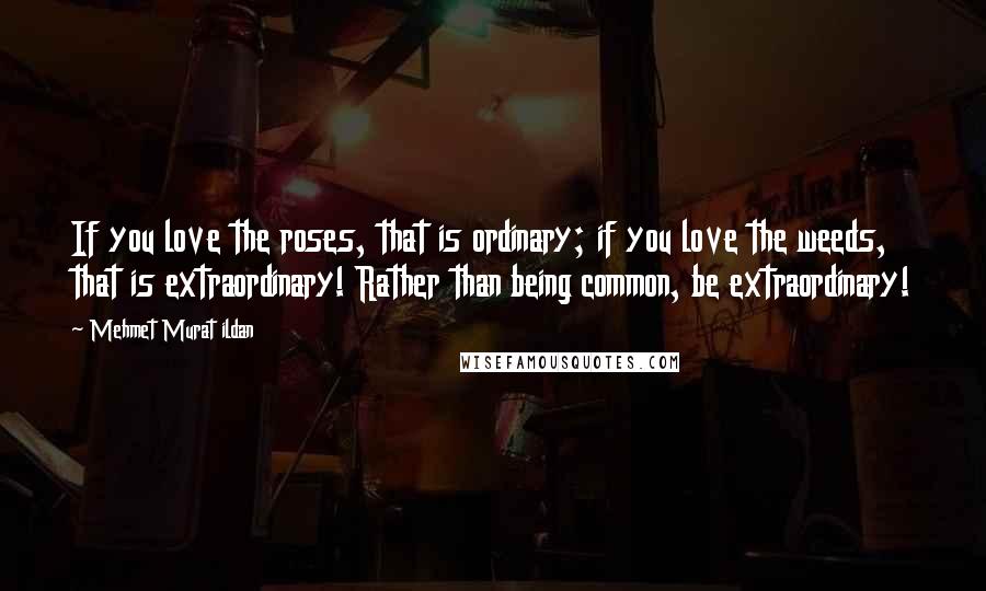 Mehmet Murat Ildan Quotes: If you love the roses, that is ordinary; if you love the weeds, that is extraordinary! Rather than being common, be extraordinary!