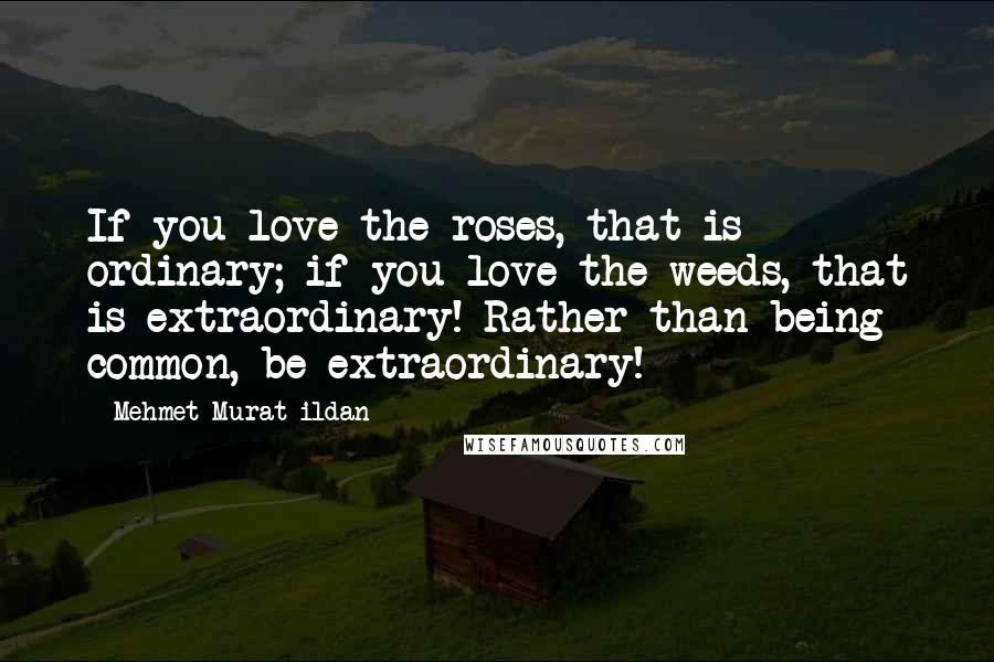 Mehmet Murat Ildan Quotes: If you love the roses, that is ordinary; if you love the weeds, that is extraordinary! Rather than being common, be extraordinary!