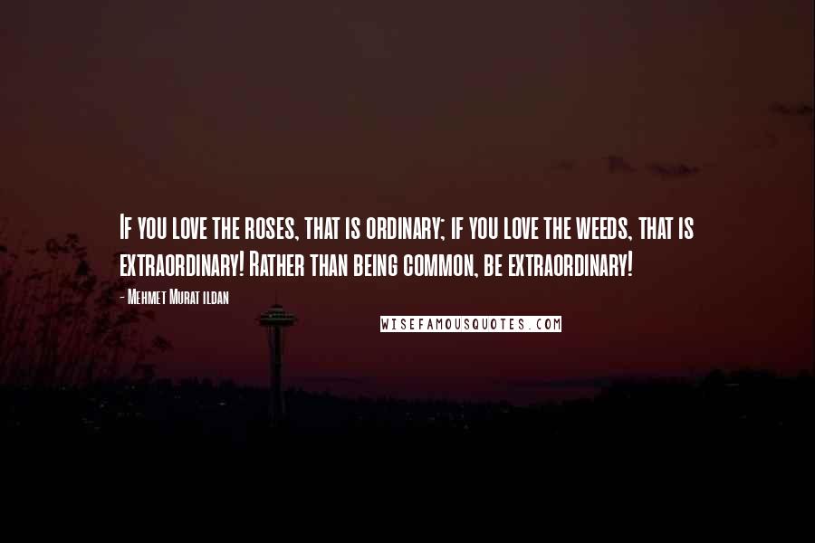 Mehmet Murat Ildan Quotes: If you love the roses, that is ordinary; if you love the weeds, that is extraordinary! Rather than being common, be extraordinary!