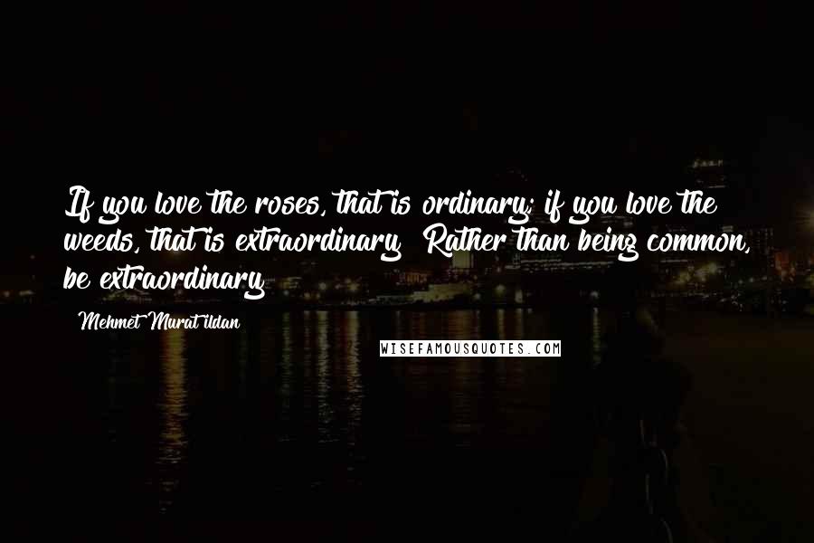 Mehmet Murat Ildan Quotes: If you love the roses, that is ordinary; if you love the weeds, that is extraordinary! Rather than being common, be extraordinary!