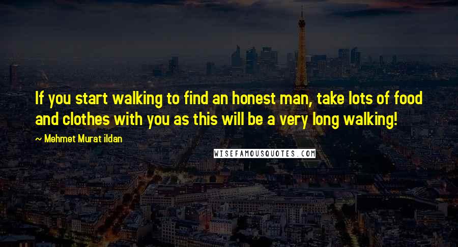 Mehmet Murat Ildan Quotes: If you start walking to find an honest man, take lots of food and clothes with you as this will be a very long walking!