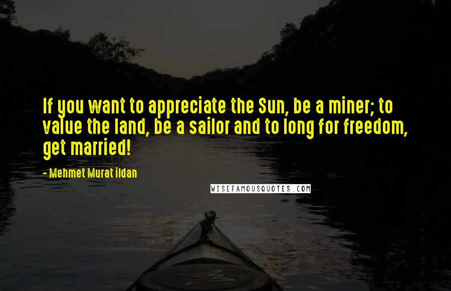 Mehmet Murat Ildan Quotes: If you want to appreciate the Sun, be a miner; to value the land, be a sailor and to long for freedom, get married!