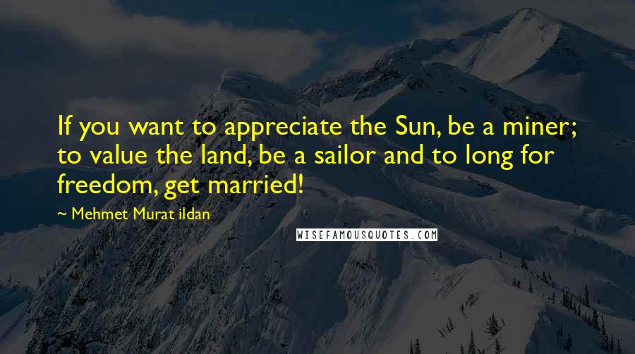 Mehmet Murat Ildan Quotes: If you want to appreciate the Sun, be a miner; to value the land, be a sailor and to long for freedom, get married!