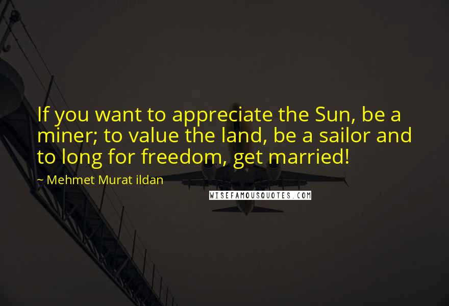 Mehmet Murat Ildan Quotes: If you want to appreciate the Sun, be a miner; to value the land, be a sailor and to long for freedom, get married!