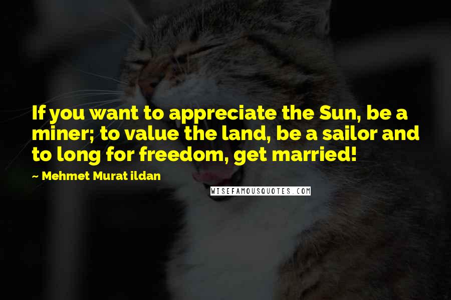 Mehmet Murat Ildan Quotes: If you want to appreciate the Sun, be a miner; to value the land, be a sailor and to long for freedom, get married!