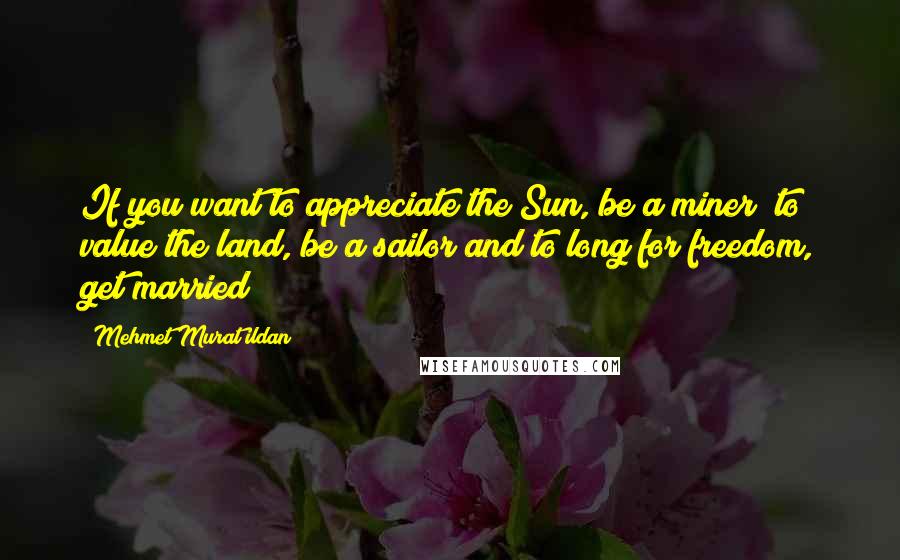 Mehmet Murat Ildan Quotes: If you want to appreciate the Sun, be a miner; to value the land, be a sailor and to long for freedom, get married!