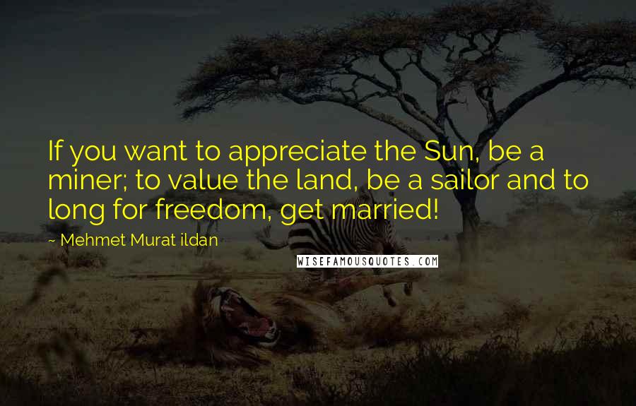 Mehmet Murat Ildan Quotes: If you want to appreciate the Sun, be a miner; to value the land, be a sailor and to long for freedom, get married!