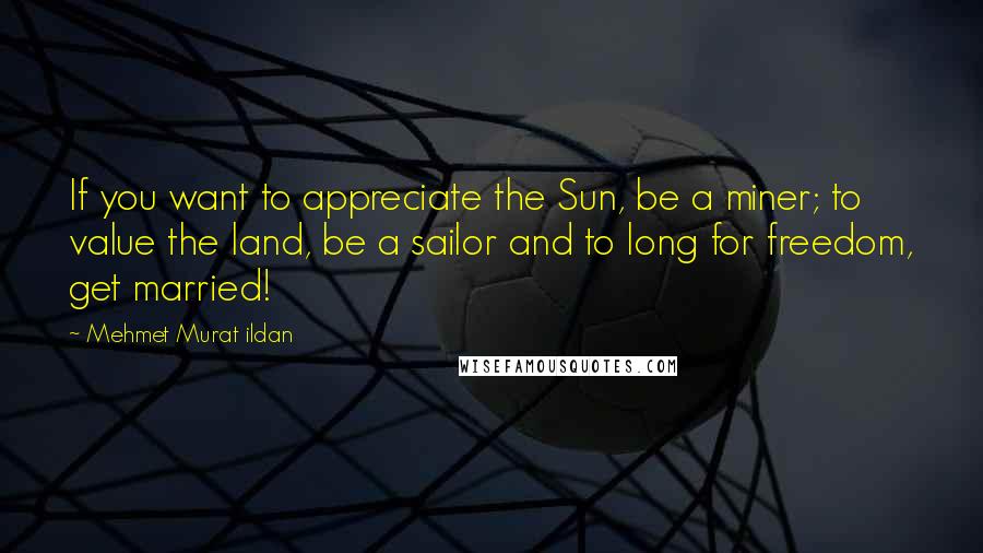 Mehmet Murat Ildan Quotes: If you want to appreciate the Sun, be a miner; to value the land, be a sailor and to long for freedom, get married!