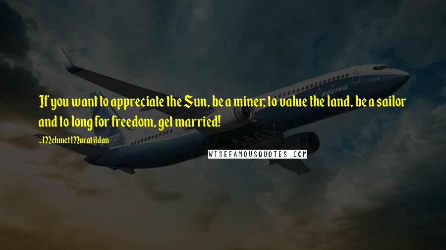 Mehmet Murat Ildan Quotes: If you want to appreciate the Sun, be a miner; to value the land, be a sailor and to long for freedom, get married!
