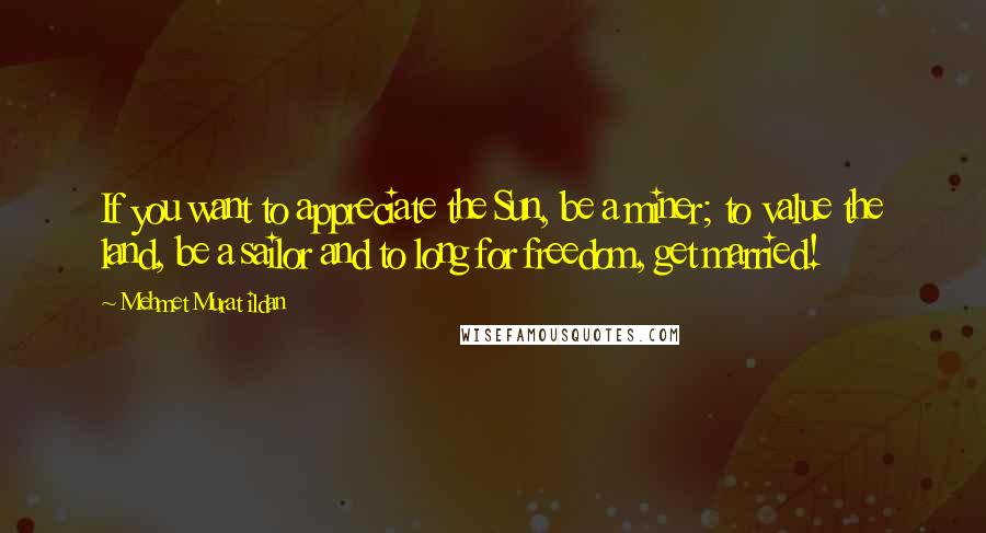 Mehmet Murat Ildan Quotes: If you want to appreciate the Sun, be a miner; to value the land, be a sailor and to long for freedom, get married!
