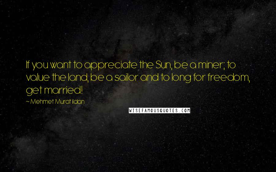 Mehmet Murat Ildan Quotes: If you want to appreciate the Sun, be a miner; to value the land, be a sailor and to long for freedom, get married!