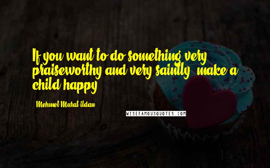Mehmet Murat Ildan Quotes: If you want to do something very praiseworthy and very saintly, make a child happy!