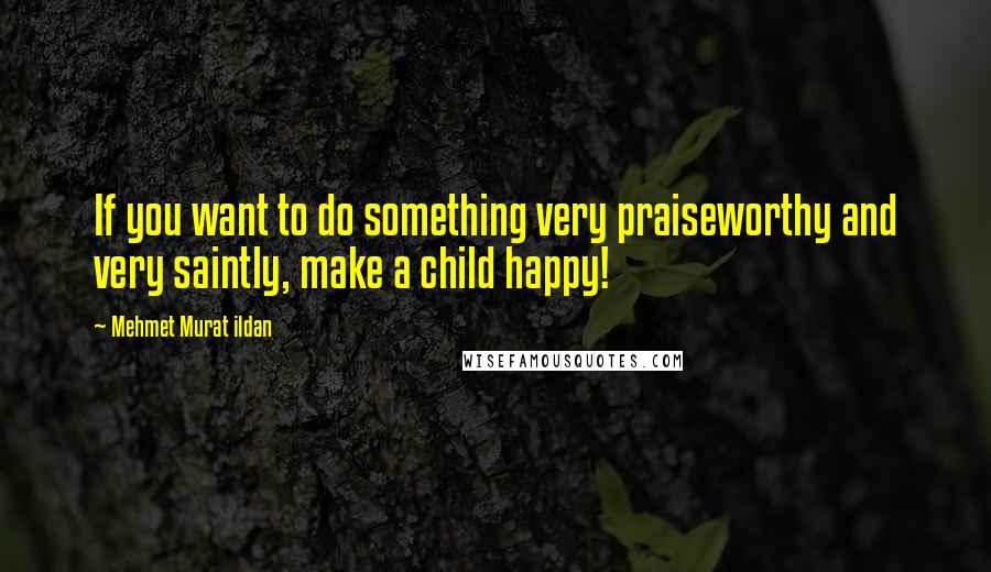 Mehmet Murat Ildan Quotes: If you want to do something very praiseworthy and very saintly, make a child happy!