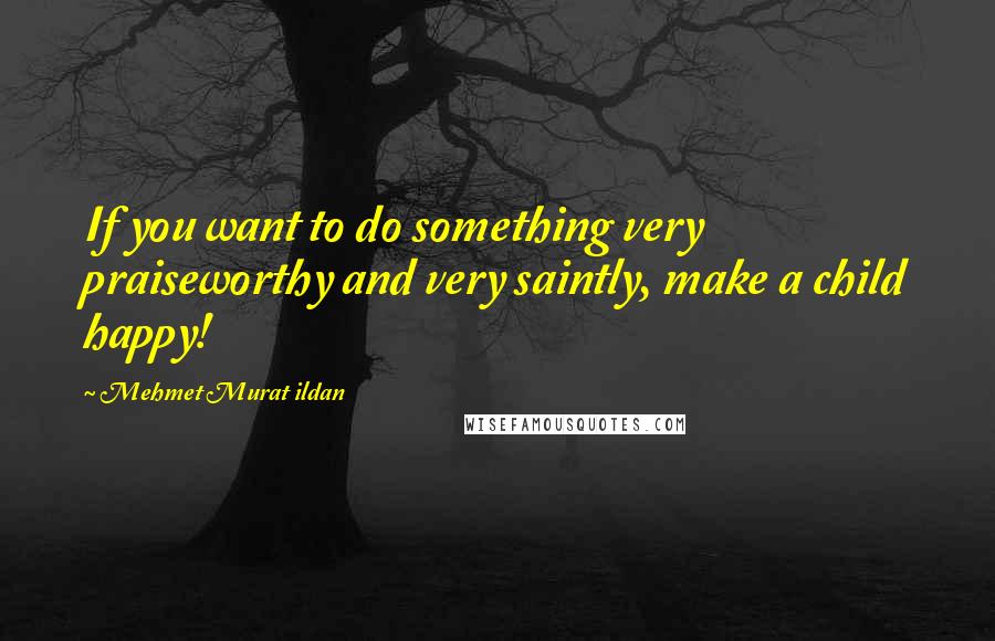 Mehmet Murat Ildan Quotes: If you want to do something very praiseworthy and very saintly, make a child happy!